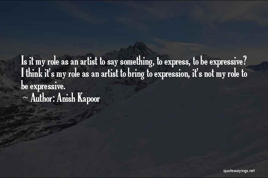 Anish Kapoor Quotes: Is It My Role As An Artist To Say Something, To Express, To Be Expressive? I Think It's My Role