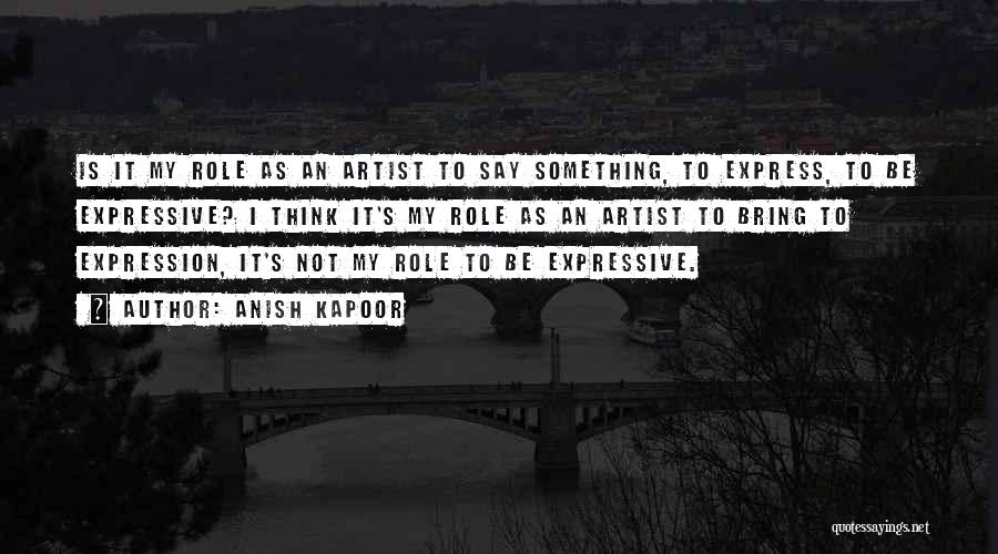 Anish Kapoor Quotes: Is It My Role As An Artist To Say Something, To Express, To Be Expressive? I Think It's My Role