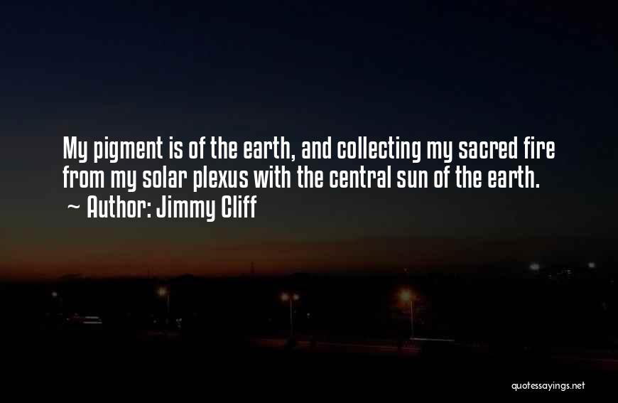 Jimmy Cliff Quotes: My Pigment Is Of The Earth, And Collecting My Sacred Fire From My Solar Plexus With The Central Sun Of