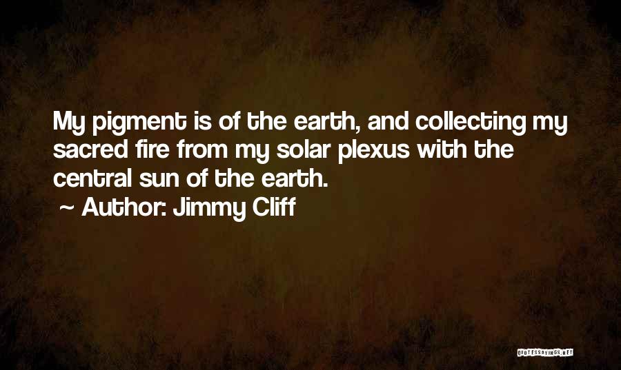 Jimmy Cliff Quotes: My Pigment Is Of The Earth, And Collecting My Sacred Fire From My Solar Plexus With The Central Sun Of