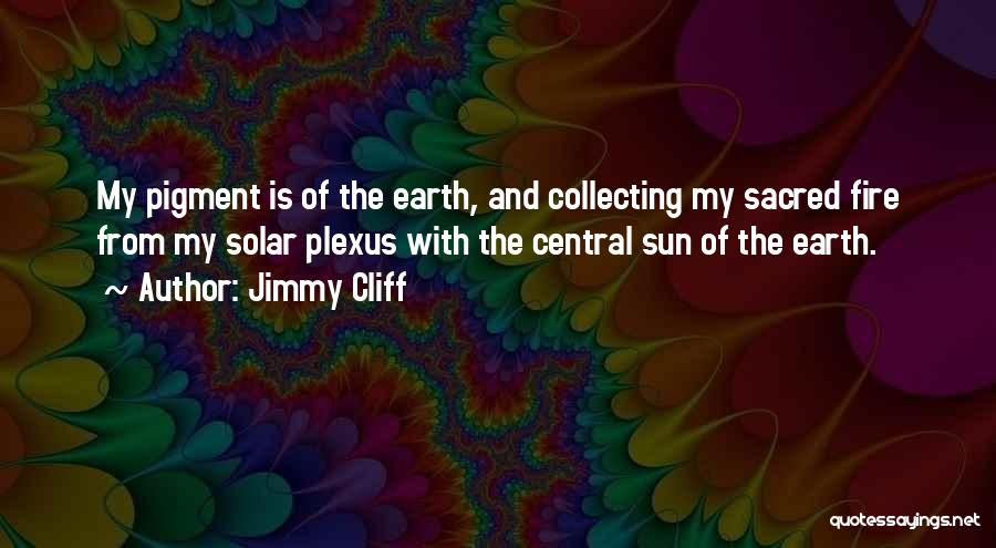 Jimmy Cliff Quotes: My Pigment Is Of The Earth, And Collecting My Sacred Fire From My Solar Plexus With The Central Sun Of