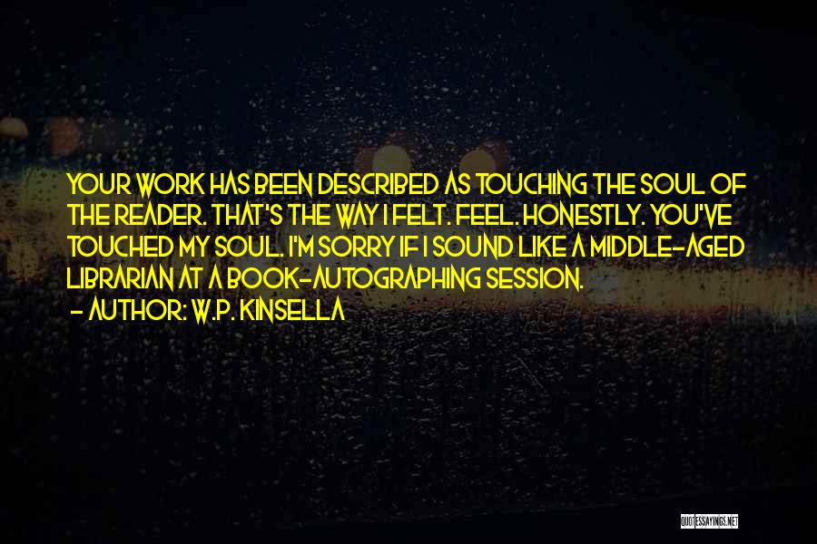 W.P. Kinsella Quotes: Your Work Has Been Described As Touching The Soul Of The Reader. That's The Way I Felt. Feel. Honestly. You've