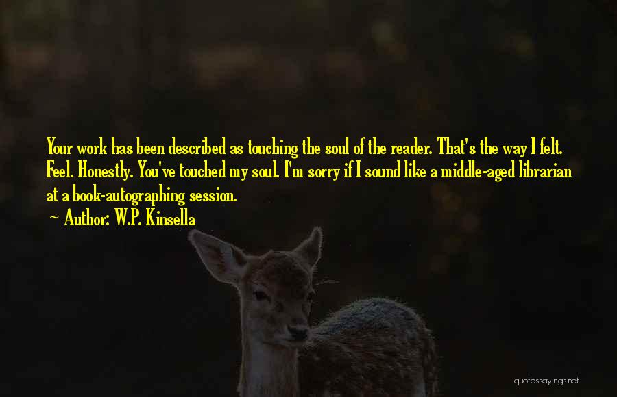 W.P. Kinsella Quotes: Your Work Has Been Described As Touching The Soul Of The Reader. That's The Way I Felt. Feel. Honestly. You've