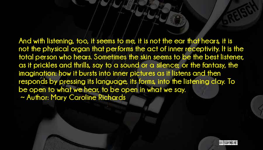 Mary Caroline Richards Quotes: And With Listening, Too, It Seems To Me, It Is Not The Ear That Hears, It Is Not The Physical