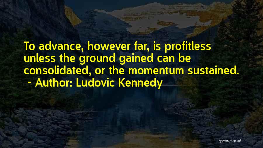 Ludovic Kennedy Quotes: To Advance, However Far, Is Profitless Unless The Ground Gained Can Be Consolidated, Or The Momentum Sustained.