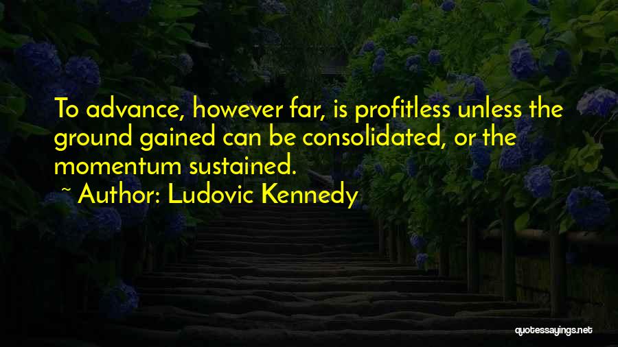 Ludovic Kennedy Quotes: To Advance, However Far, Is Profitless Unless The Ground Gained Can Be Consolidated, Or The Momentum Sustained.