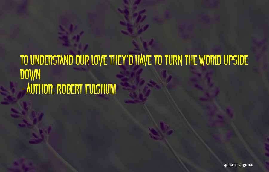 Robert Fulghum Quotes: To Understand Our Love They'd Have To Turn The World Upside Down