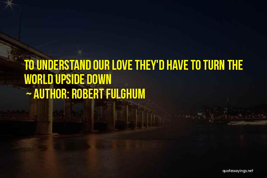 Robert Fulghum Quotes: To Understand Our Love They'd Have To Turn The World Upside Down