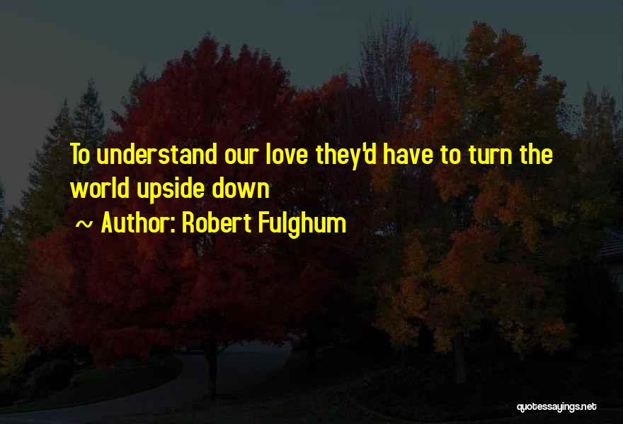 Robert Fulghum Quotes: To Understand Our Love They'd Have To Turn The World Upside Down