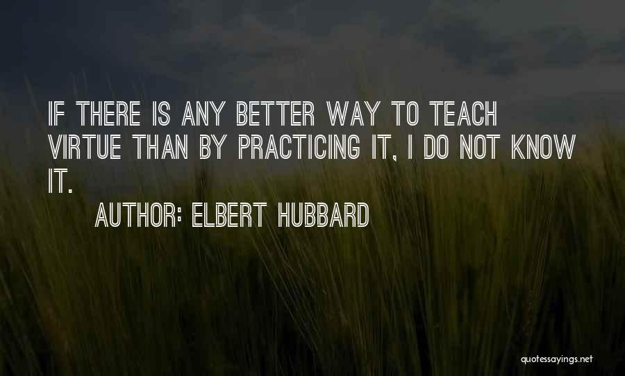 Elbert Hubbard Quotes: If There Is Any Better Way To Teach Virtue Than By Practicing It, I Do Not Know It.