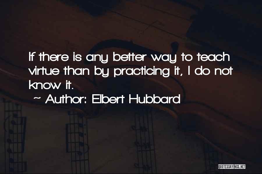 Elbert Hubbard Quotes: If There Is Any Better Way To Teach Virtue Than By Practicing It, I Do Not Know It.