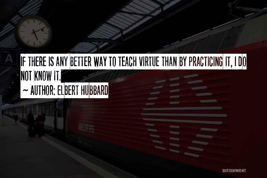 Elbert Hubbard Quotes: If There Is Any Better Way To Teach Virtue Than By Practicing It, I Do Not Know It.