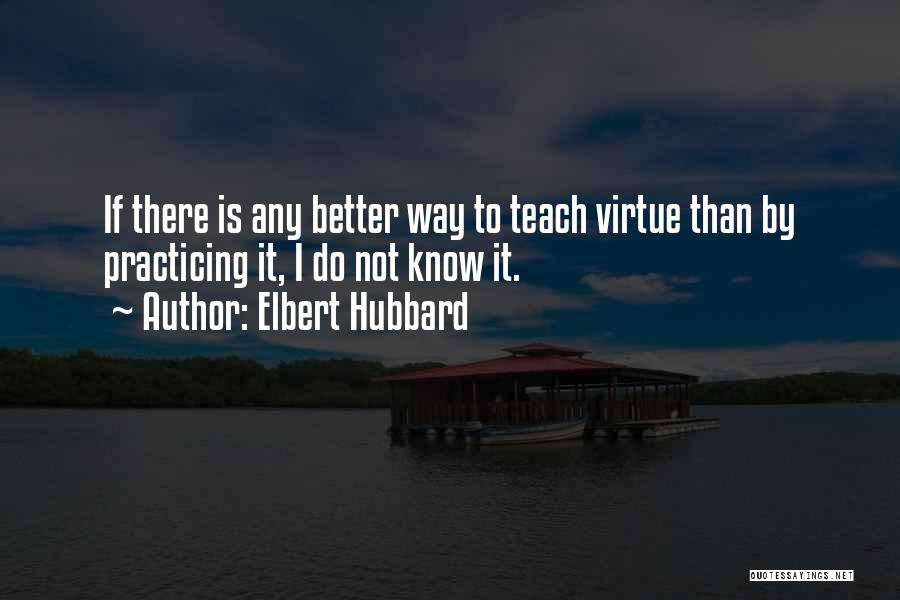 Elbert Hubbard Quotes: If There Is Any Better Way To Teach Virtue Than By Practicing It, I Do Not Know It.