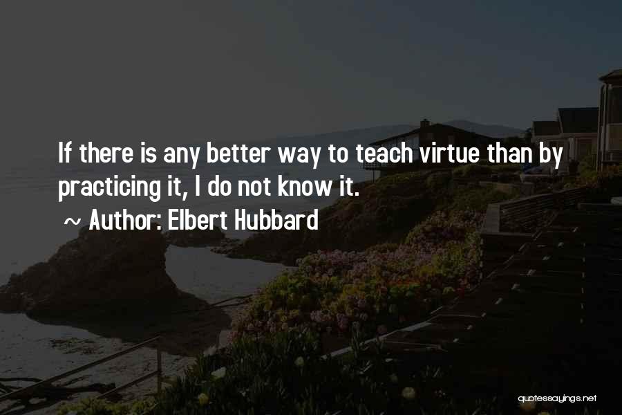 Elbert Hubbard Quotes: If There Is Any Better Way To Teach Virtue Than By Practicing It, I Do Not Know It.