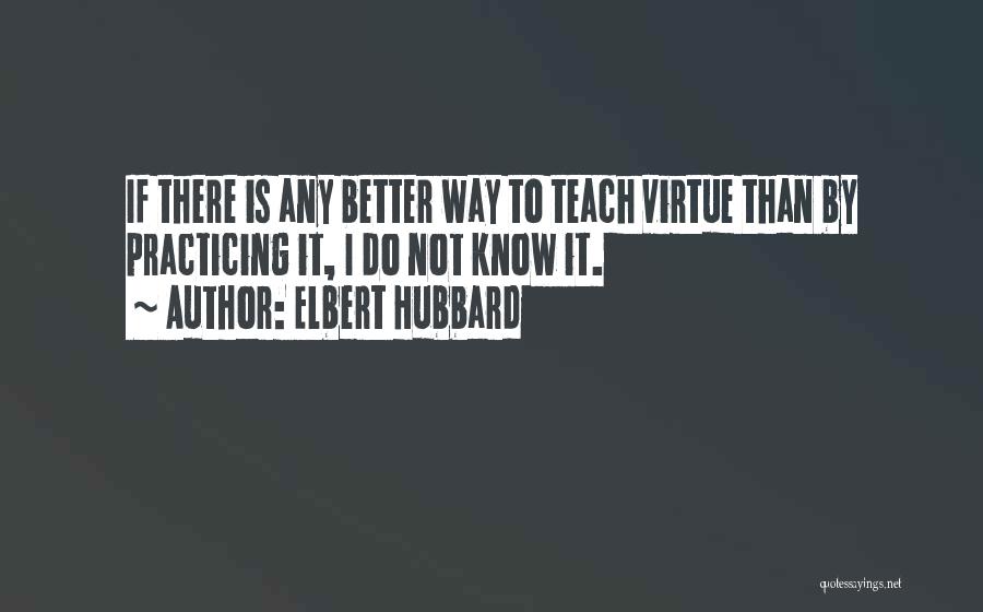 Elbert Hubbard Quotes: If There Is Any Better Way To Teach Virtue Than By Practicing It, I Do Not Know It.