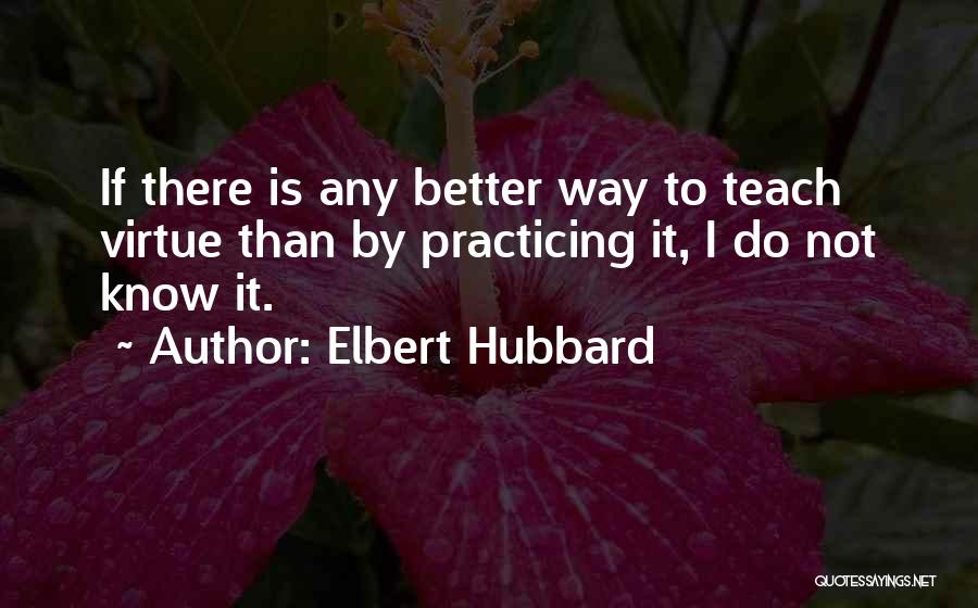 Elbert Hubbard Quotes: If There Is Any Better Way To Teach Virtue Than By Practicing It, I Do Not Know It.