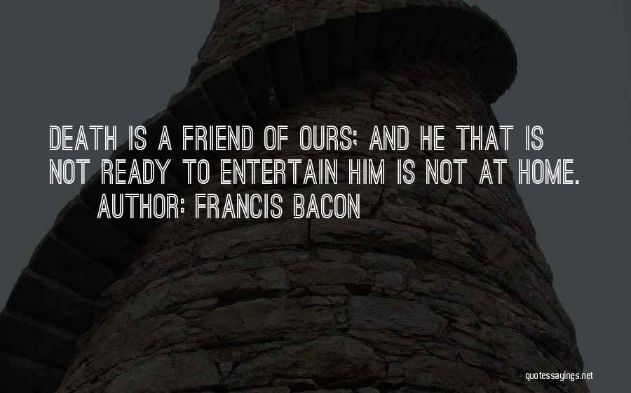 Francis Bacon Quotes: Death Is A Friend Of Ours; And He That Is Not Ready To Entertain Him Is Not At Home.