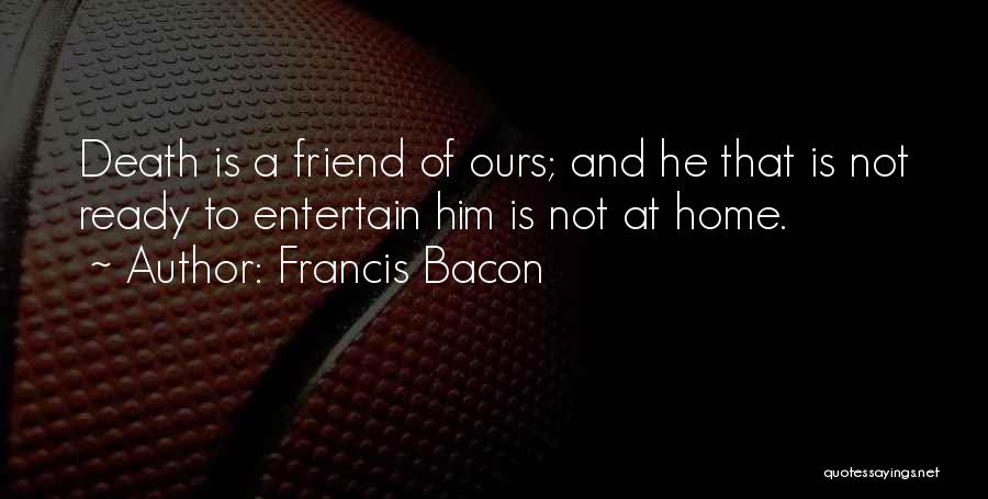 Francis Bacon Quotes: Death Is A Friend Of Ours; And He That Is Not Ready To Entertain Him Is Not At Home.