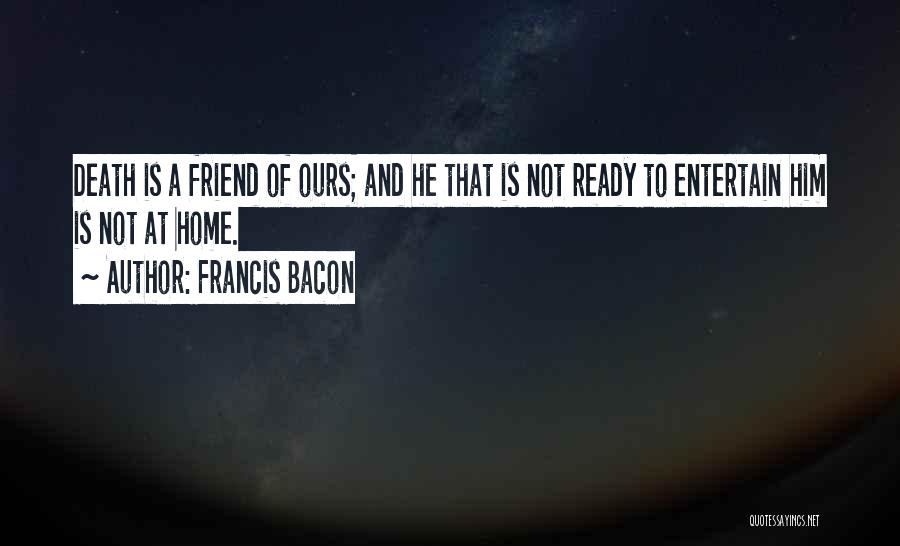 Francis Bacon Quotes: Death Is A Friend Of Ours; And He That Is Not Ready To Entertain Him Is Not At Home.