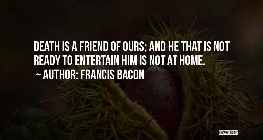 Francis Bacon Quotes: Death Is A Friend Of Ours; And He That Is Not Ready To Entertain Him Is Not At Home.