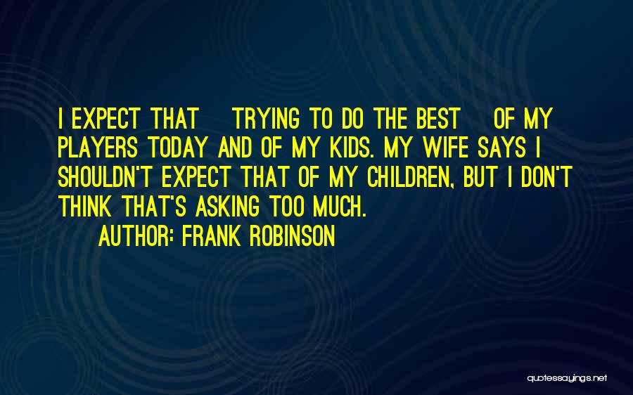 Frank Robinson Quotes: I Expect That [trying To Do The Best] Of My Players Today And Of My Kids. My Wife Says I