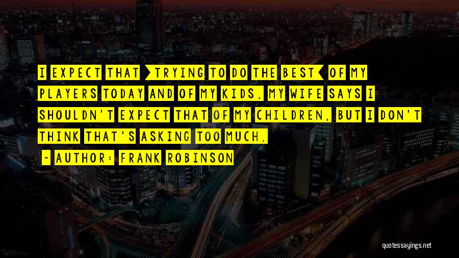 Frank Robinson Quotes: I Expect That [trying To Do The Best] Of My Players Today And Of My Kids. My Wife Says I