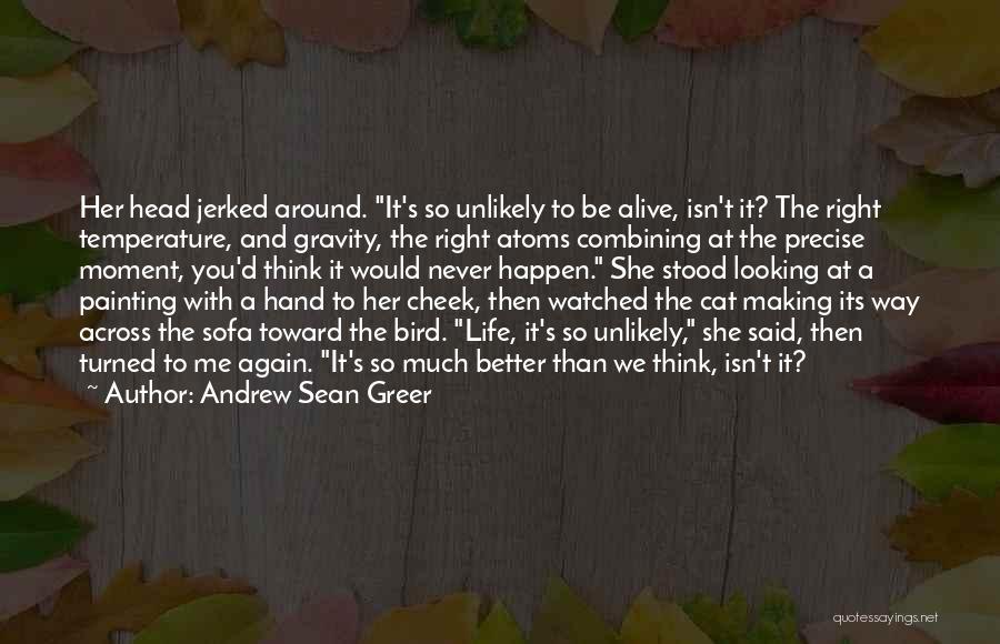 Andrew Sean Greer Quotes: Her Head Jerked Around. It's So Unlikely To Be Alive, Isn't It? The Right Temperature, And Gravity, The Right Atoms