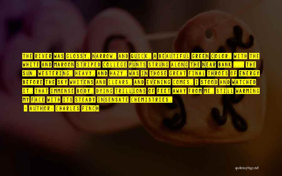 Charles Finch Quotes: The River Was Glossy, Narrow, And Quick, A Beautiful Green Color, With The White And Maroon Striped College Punts Strung