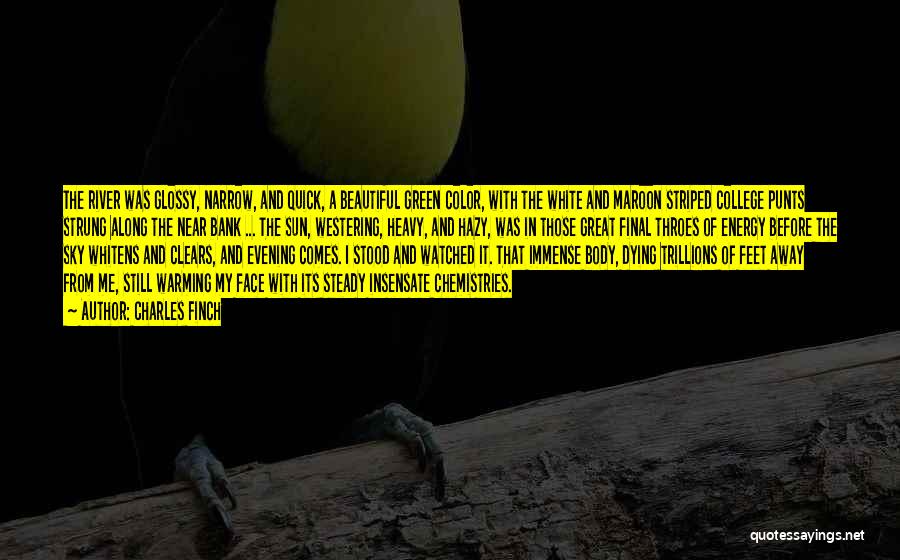 Charles Finch Quotes: The River Was Glossy, Narrow, And Quick, A Beautiful Green Color, With The White And Maroon Striped College Punts Strung