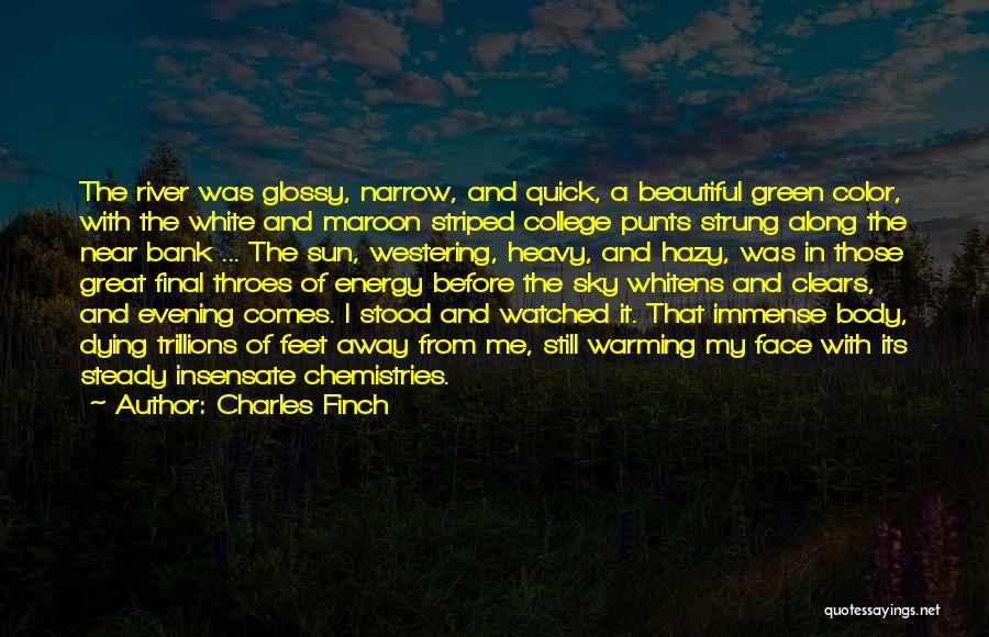 Charles Finch Quotes: The River Was Glossy, Narrow, And Quick, A Beautiful Green Color, With The White And Maroon Striped College Punts Strung