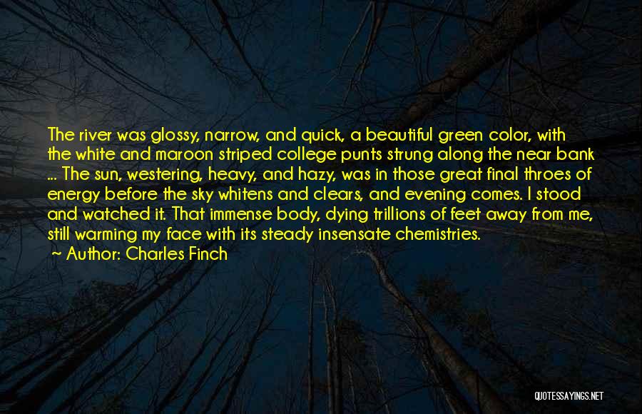 Charles Finch Quotes: The River Was Glossy, Narrow, And Quick, A Beautiful Green Color, With The White And Maroon Striped College Punts Strung