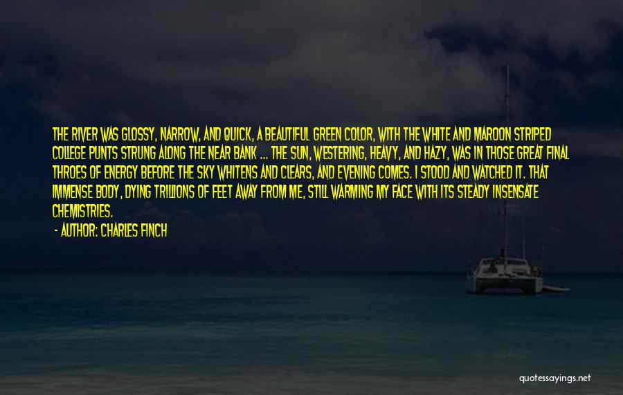 Charles Finch Quotes: The River Was Glossy, Narrow, And Quick, A Beautiful Green Color, With The White And Maroon Striped College Punts Strung