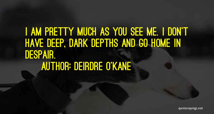 Deirdre O'Kane Quotes: I Am Pretty Much As You See Me. I Don't Have Deep, Dark Depths And Go Home In Despair.