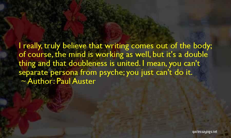 Paul Auster Quotes: I Really, Truly Believe That Writing Comes Out Of The Body; Of Course, The Mind Is Working As Well, But