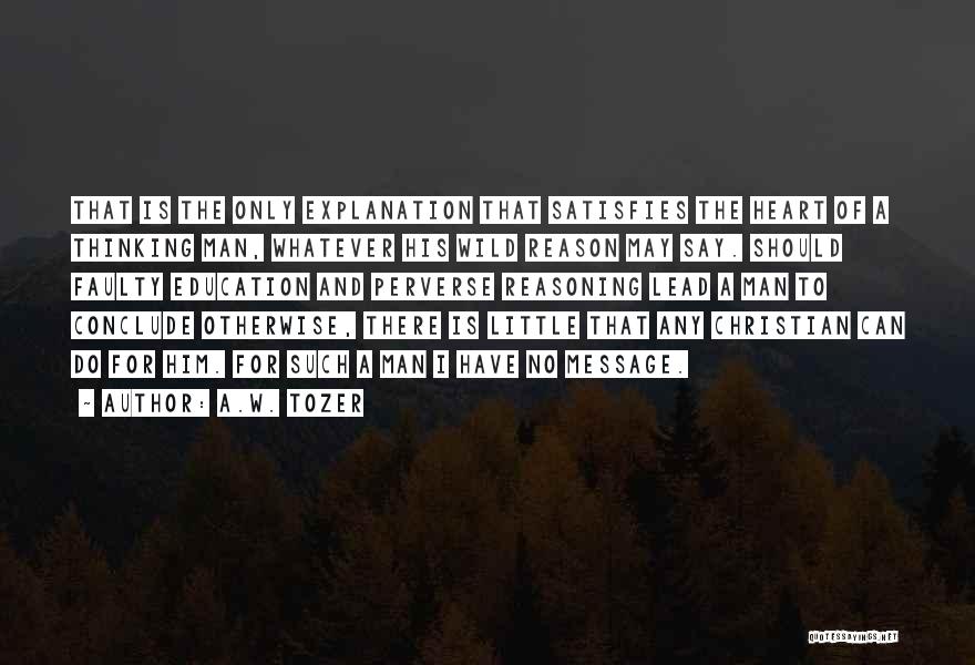 A.W. Tozer Quotes: That Is The Only Explanation That Satisfies The Heart Of A Thinking Man, Whatever His Wild Reason May Say. Should