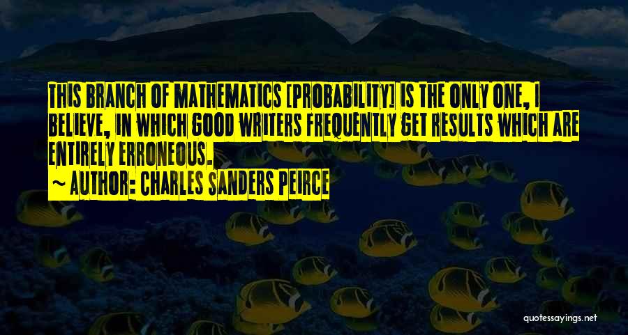 Charles Sanders Peirce Quotes: This Branch Of Mathematics [probability] Is The Only One, I Believe, In Which Good Writers Frequently Get Results Which Are