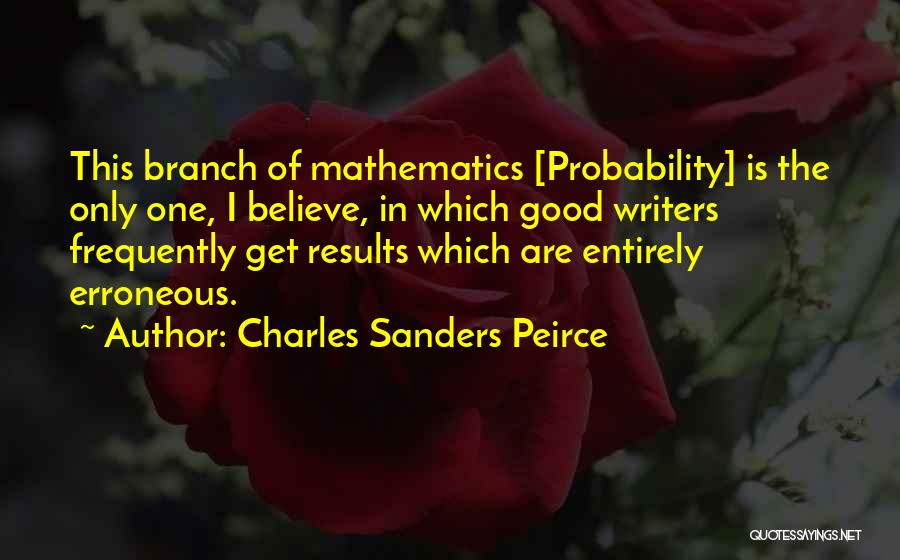 Charles Sanders Peirce Quotes: This Branch Of Mathematics [probability] Is The Only One, I Believe, In Which Good Writers Frequently Get Results Which Are