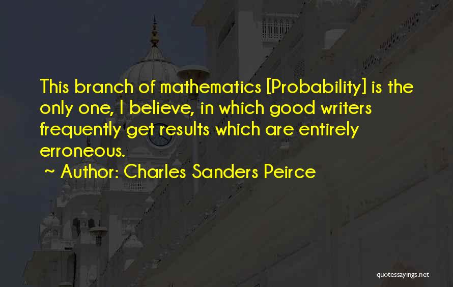 Charles Sanders Peirce Quotes: This Branch Of Mathematics [probability] Is The Only One, I Believe, In Which Good Writers Frequently Get Results Which Are