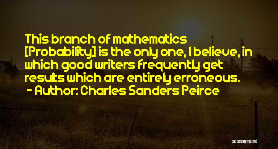 Charles Sanders Peirce Quotes: This Branch Of Mathematics [probability] Is The Only One, I Believe, In Which Good Writers Frequently Get Results Which Are