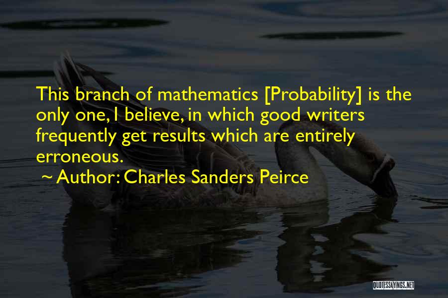 Charles Sanders Peirce Quotes: This Branch Of Mathematics [probability] Is The Only One, I Believe, In Which Good Writers Frequently Get Results Which Are