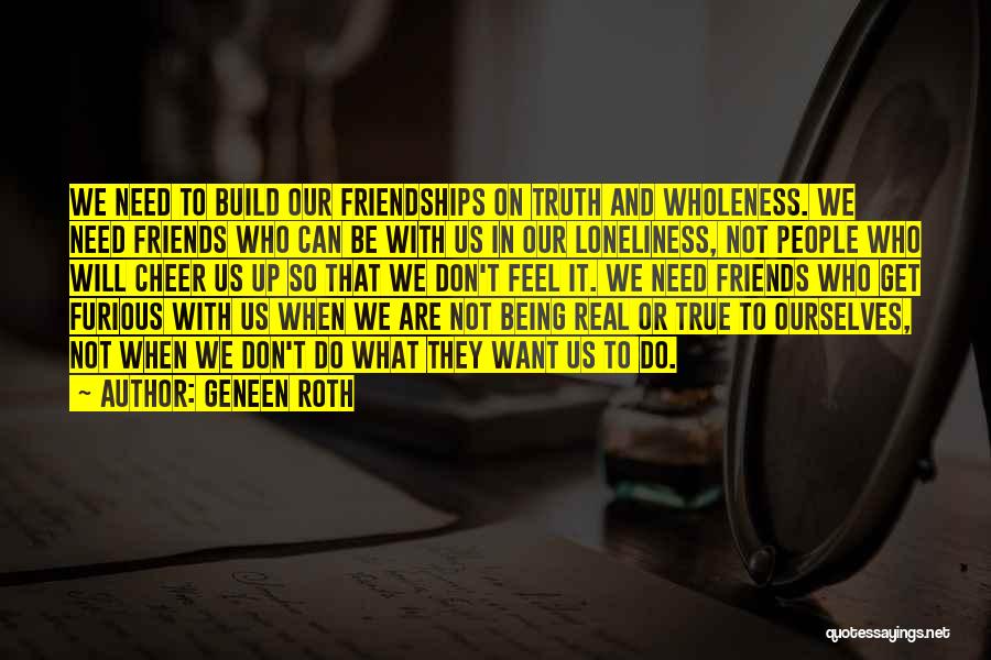 Geneen Roth Quotes: We Need To Build Our Friendships On Truth And Wholeness. We Need Friends Who Can Be With Us In Our