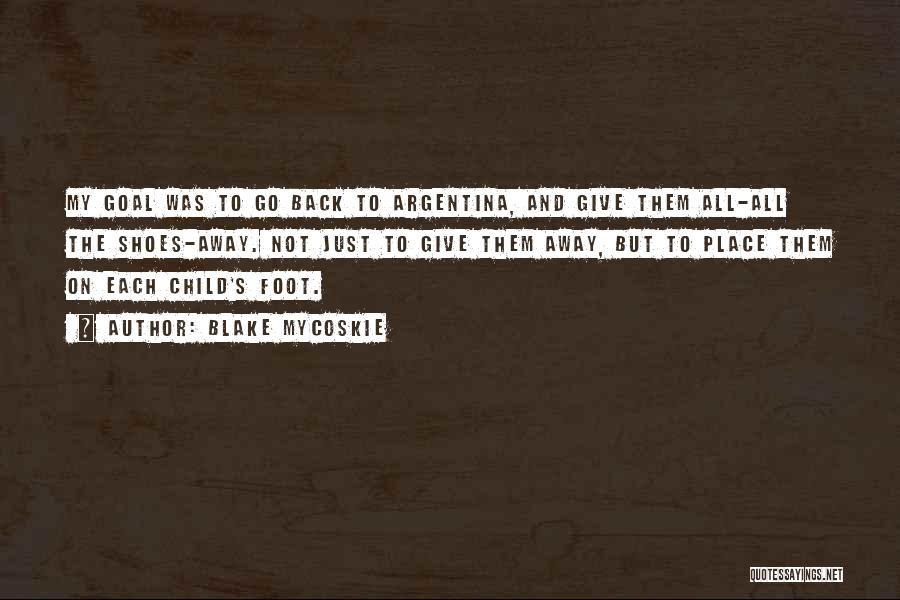 Blake Mycoskie Quotes: My Goal Was To Go Back To Argentina, And Give Them All-all The Shoes-away. Not Just To Give Them Away,