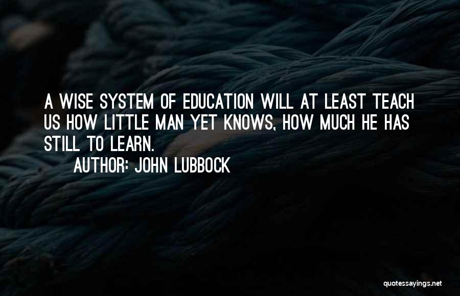 John Lubbock Quotes: A Wise System Of Education Will At Least Teach Us How Little Man Yet Knows, How Much He Has Still