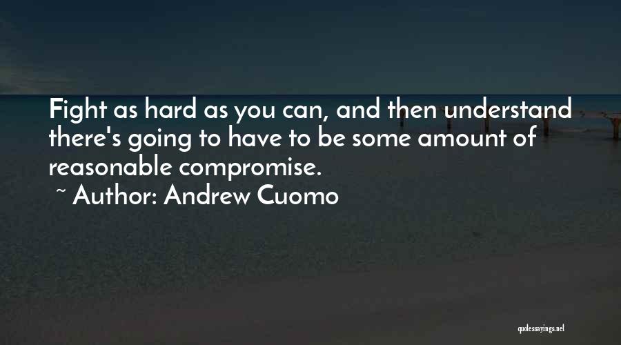 Andrew Cuomo Quotes: Fight As Hard As You Can, And Then Understand There's Going To Have To Be Some Amount Of Reasonable Compromise.