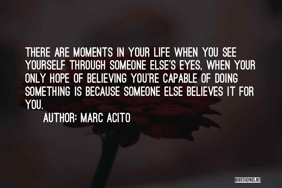 Marc Acito Quotes: There Are Moments In Your Life When You See Yourself Through Someone Else's Eyes, When Your Only Hope Of Believing