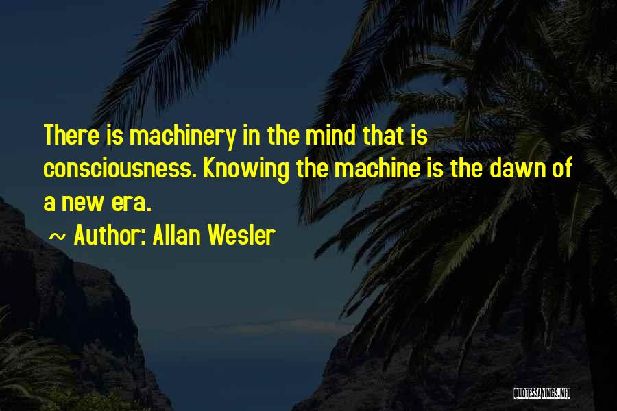 Allan Wesler Quotes: There Is Machinery In The Mind That Is Consciousness. Knowing The Machine Is The Dawn Of A New Era.