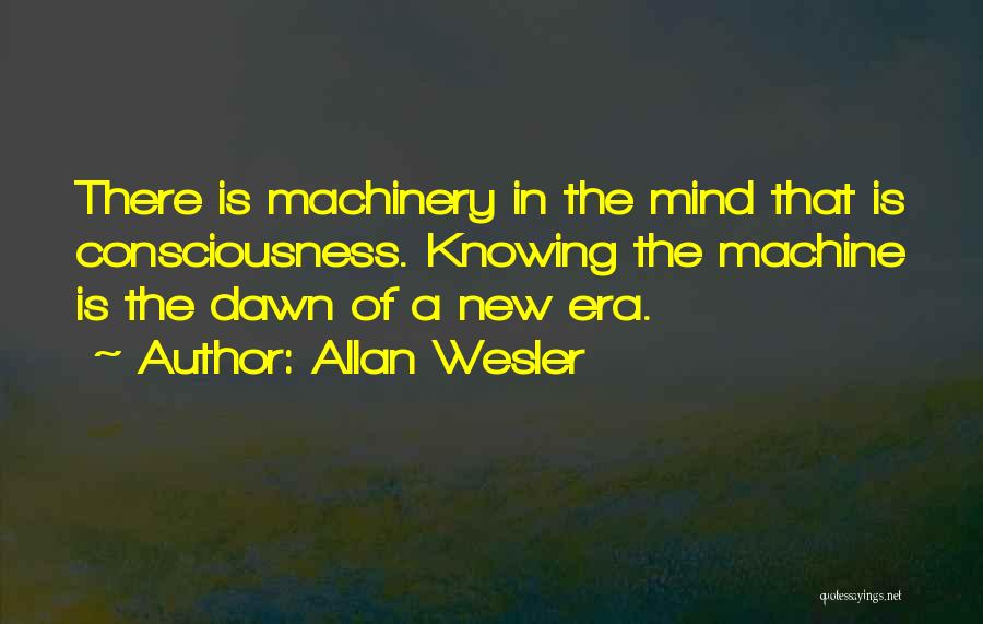 Allan Wesler Quotes: There Is Machinery In The Mind That Is Consciousness. Knowing The Machine Is The Dawn Of A New Era.