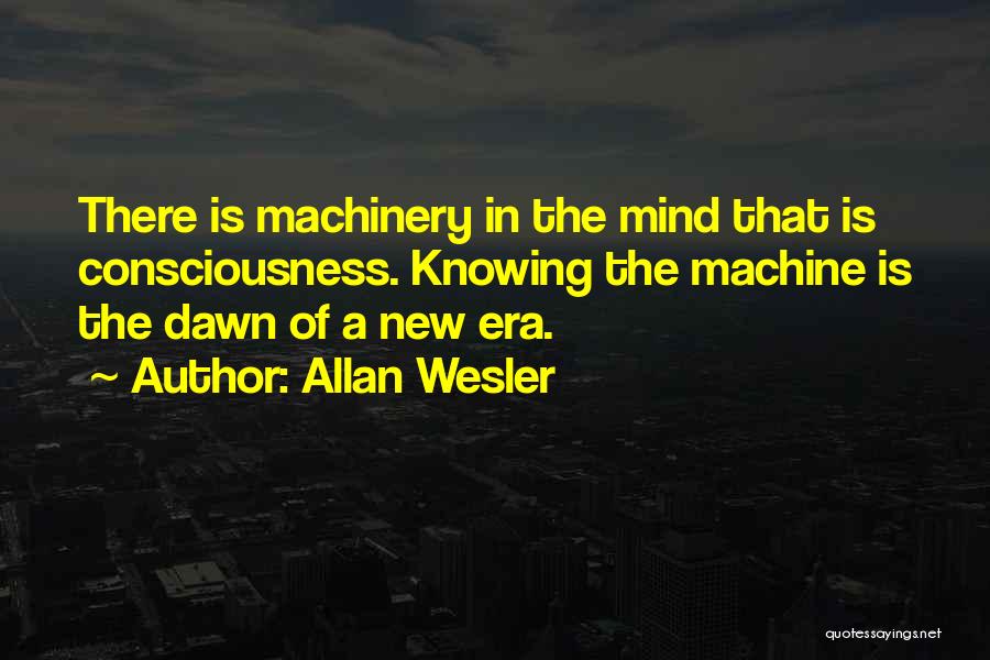 Allan Wesler Quotes: There Is Machinery In The Mind That Is Consciousness. Knowing The Machine Is The Dawn Of A New Era.