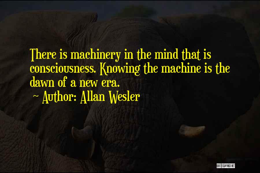 Allan Wesler Quotes: There Is Machinery In The Mind That Is Consciousness. Knowing The Machine Is The Dawn Of A New Era.