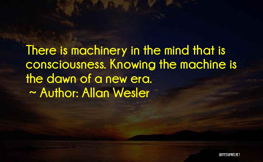 Allan Wesler Quotes: There Is Machinery In The Mind That Is Consciousness. Knowing The Machine Is The Dawn Of A New Era.